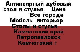 Антикварный дубовый стол и стулья  › Цена ­ 150 000 - Все города Мебель, интерьер » Столы и стулья   . Камчатский край,Петропавловск-Камчатский г.